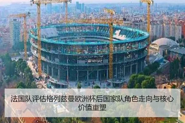 法国队评估格列兹曼欧洲杯后国家队角色走向与核心价值重塑