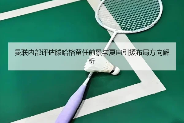 曼联内部评估滕哈格留任前景与夏窗引援布局方向解析