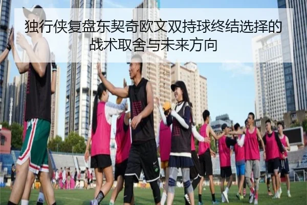 独行侠复盘东契奇欧文双持球终结选择的战术取舍与未来方向
