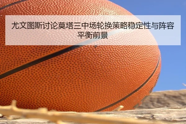 尤文图斯讨论莫塔三中场轮换策略稳定性与阵容平衡前景