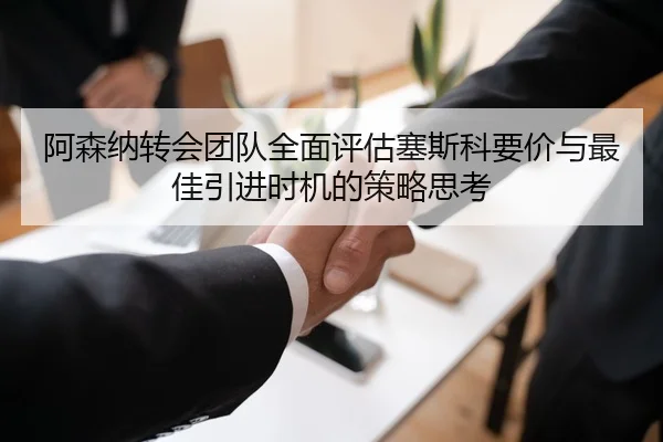 阿森纳转会团队全面评估塞斯科要价与最佳引进时机的策略思考