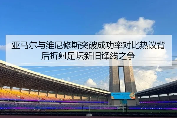 亚马尔与维尼修斯突破成功率对比热议背后折射足坛新旧锋线之争