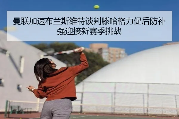 曼联加速布兰斯维特谈判滕哈格力促后防补强迎接新赛季挑战